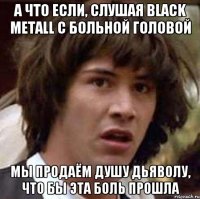 А что если, слушая Black Metall с больной головой Мы продаём душу дьяволу, что бы эта боль прошла