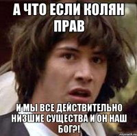 А что если колян прав и мы все действительно низшие существа и он наш бог?!