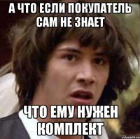 А ЧТО ЕСЛИ ПОКУПАТЕЛЬ САМ НЕ ЗНАЕТ ЧТО ЕМУ НУЖЕН КОМПЛЕКТ