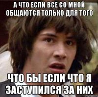 а что если все со мной общаются только для того что бы если что я заступился за них