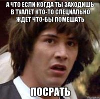 А что если когда ты заходишь в туалет Кто-то специально ждет что-бы помешать ПОСРАТЬ