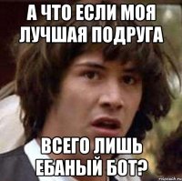 а что если моя лучшая подруга всего лишь ебаный бот?