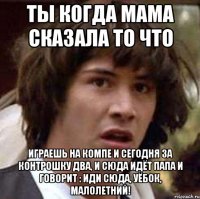 Ты когда мама сказала то что играешь на компе и сегодня за контрошку два, и сюда идёт папа и говорит : Иди сюда, уёбок, малолетний!