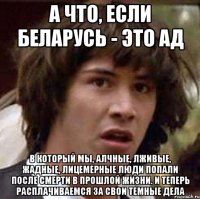 а что, если Беларусь - это Ад в который мы, алчные, лживые, жадные, лицемерные люди попали после смерти в прошлой жизни. И теперь расплачиваемся за свои темные дела