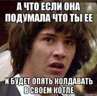 а что если она подумала что ты ее и будет опять колдавать в своем котле