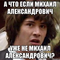 а что если Михаил Александрович уже не михаил александрович?