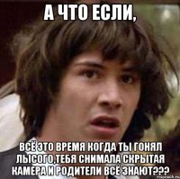 А ЧТО ЕСЛИ, ВСЁ ЭТО ВРЕМЯ КОГДА ТЫ ГОНЯЛ ЛЫСОГО,ТЕБЯ СНИМАЛА СКРЫТАЯ КАМЕРА И РОДИТЕЛИ ВСЁ ЗНАЮТ???