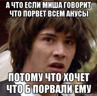 а что если миша говорит что порвет всем анусы потому что хочет что б порвали ему