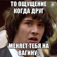 То ощущение когда друг Меняет тебя на вагину..