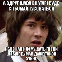 а вдруг шава внатурі буде с тьомай тусоваться не не надо йому дать пізди шоб не думав даже такой хуйні