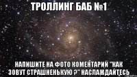 троллинг баб №1 напишите на фото коментарий "как зовут страшненькую ?" наслаждайтесь