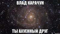 влад карачун ты ахуенный друг