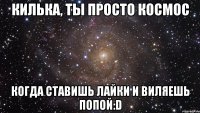 килька, ты просто космос когда ставишь лайки и виляешь попой:d