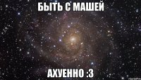 быть с машей ахуенно :3