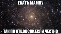 ебать мамку так по отцовски,если честно