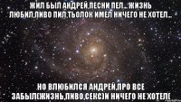 жил был андрей,песни пел... жизнь любил,пиво пил,тьолок имел ничего не хотел... но влюбился андрей,про все забыл(жизнь,пиво,секс)и ничего не хотел(