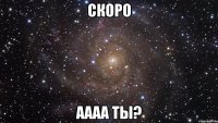 скоро аааа ты?