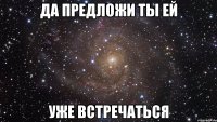 да предложи ты ей уже встречаться