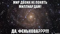 мир двоих не понять миллиардам! да, фенькова???!!!