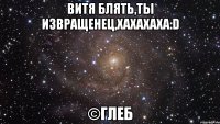 витя блять,ты извращенец,хахахаха:d ©глеб