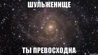 шульженище ты превосходна