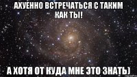 ахуенно встречаться с таким как ты! а хотя от куда мне это знать)