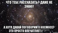 что тебе рассказать? даже не знаю! а хотя давай поговорим о космосе? это просто впечатляет:)********