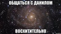 общаться с данилом восхитительно