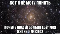 вот я не могу понять почему людей больше ебёт моя жизнь чем своя