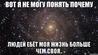 вот я не могу понять почему людей ебёт моя жизнь больше чем своя..