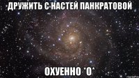 дружить с настей панкратовой охуенно *о*