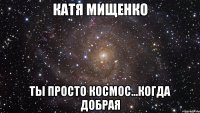 катя мищенко ты просто космос...когда добрая