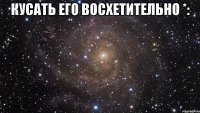 кусать его восхетительно *: 