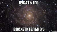 кусать его восхетительно*: