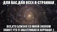 для вас,для всех я-странная все,кто близко со мной зноком знают,что я заботливая и хорошая ;)