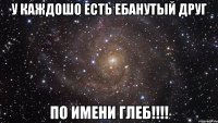 у каждошо есть ебанутый друг по имени глеб!!!