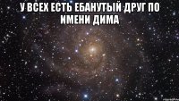 у всех есть ебанутый друг по имени дима 