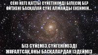 сені неге қатты сүйетінімді білесің бе? Өйткені басқалай сүйе алмайды екенмін… біз сүйеміз,сүйгенімізді жоғалтсақ,оны басқалардан іздейміз