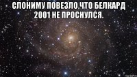 слониму повезло,что белкард 2001 не проснулся. 