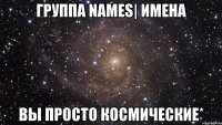 группа names| имена вы просто космические*