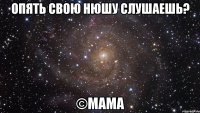 опять свою нюшу слушаешь? ©мама