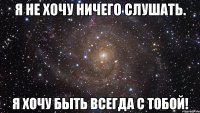 я не хочу ничего слушать. я хочу быть всегда с тобой!