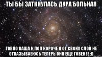 ты бы заткнулась дура больная говно ваша к поп короче я от своих слов не отказываеюсь теперь они еще говенее :d