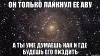 он только лайкнул ее аву а ты уже думаешь как и где будешь его пиздить