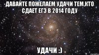 давайте пожелаем удачи тем,кто сдает егэ в 2014 году удачи :)