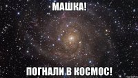 машка! погнали в космос!