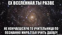 ех вселенная,ты разве не кончаешся?а то учительница по познанию мира тебя учить дала?!