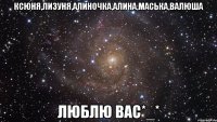 ксюня,лизуня,алиночка,алина,маська,валюша люблю вас*_*