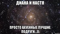 диана и настя просто ахуенные лучшие подруги...))