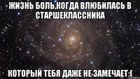 жизнь боль,когда влюбилась в старшеклассника который тебя даже не замечает:(